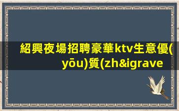 紹興夜場招聘豪華ktv生意優(yōu)質(zhì) 好上班無壓力無雜費不拖欠